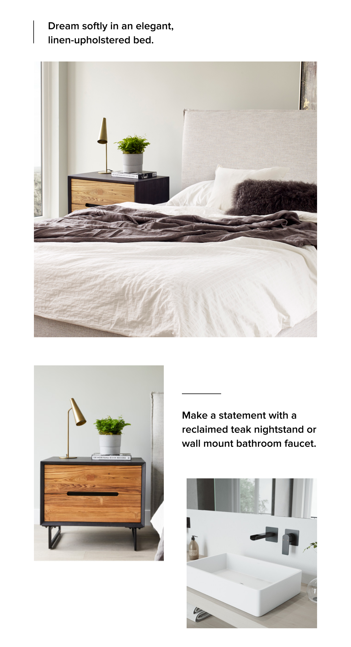 Dream softly in an elegant, linen-upholstered bed. Make a statement with a reclaimed teak nightstand or wall mount bathroom faucet.
